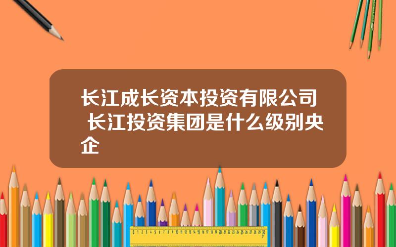 长江成长资本投资有限公司 长江投资集团是什么级别央企